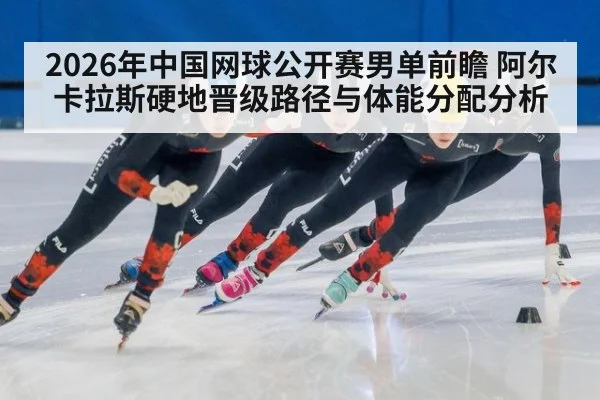 2026年中国网球公开赛男单前瞻 阿尔卡拉斯硬地晋级路径与体能分配分析